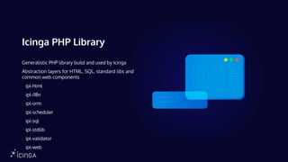 Icinga PHP Library
Generalistic PHP library build and used by Icinga
Abstraction layers for HTML, SQL, standard libs and
common web components
ipl-html
ipl-i18n
ipl-orm
ipl-scheduler
ipl-sql
ipl-stdlib
ipl-validator
ipl-web
 