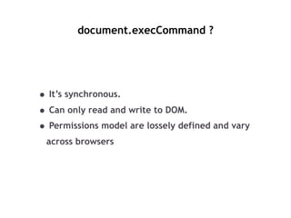 document.execCommand ?
• It’s synchronous.
• Can only read and write to DOM.
• Permissions model are lossely defined and v...