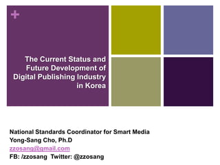 +

    The Current Status and
    Future Development of
 Digital Publishing Industry
                    in Korea




National Standards Coordinator for Smart Media
Yong-Sang Cho, Ph.D
zzosang@gmail.com
FB: /zzosang Twitter: @zzosang
 