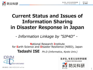 © NIED
2021.9.24
Current Status and Issues of
Information Sharing
in Disaster Response in Japan
National Research Institute
for Earth Science and Disaster Resilience (NIED), Japan
Tadashi ISE Ph.D (Informatics, Kyoto Univ.)
1
IDRiM2021 2021/9/22-24 @ online
- Information Linkage by "SIP4D“ -
 