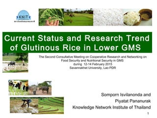 Current Status and Research Trend
of Glutinous Rice in Lower GMS
Somporn Isvilanonda and
Piyatat Pananurak
Knowledge Network Institute of Thailand
The Second Consultative Meeting on Cooperative Research and Networking on
Food Security and Nutritional Security in GMS
during 12-14 February 2015
Savannakhet University, Lao PDR
สถาบันคลังสมองของชาติ
1
 