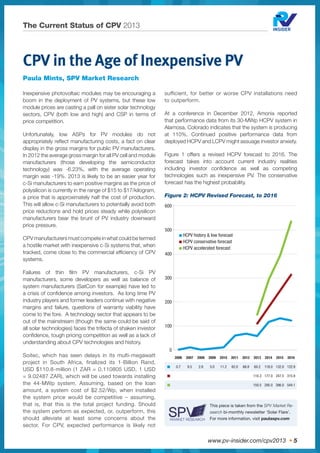 www.pv-insider.com/cpv2013 • 5
The Current Status of CPV 2013
CPV in the Age of Inexpensive PV
Paula Mints, SPV Market Research
Inexpensive photovoltaic modules may be encouraging a
boom in the deployment of PV systems, but these low
module prices are casting a pall on sister solar technology
sectors, CPV (both low and high) and CSP in terms of
price competition.
Unfortunately, low ASPs for PV modules do not
appropriately reﬂect manufacturing costs, a fact on clear
display in the gross margins for public PV manufacturers.
In 2012 the average gross margin for all PV cell and module
manufacturers (those developing the semiconductor
technology) was -6.23%, with the average operating
margin was -19%. 2013 is likely to be an easier year for
c-Si manufacturers to earn positive margins as the price of
polysilicon is currently in the range of $15 to $17/kilogram,
a price that is approximately half the cost of production.
This will allow c-Si manufacturers to potentially avoid both
price reductions and hold prices steady while polysilicon
manufacturers bear the brunt of PV industry downward
price pressure.
CPV manufacturers must compete in what could be termed
a hostile market with inexpensive c-Si systems that, when
tracked, come close to the commercial efﬁciency of CPV
systems.
Failures of thin ﬁlm PV manufacturers, c-Si PV
manufacturers, some developers as well as balance of
system manufacturers (SatCon for example) have led to
a crisis of conﬁdence among investors. As long time PV
industry players and former leaders continue with negative
margins and failure, questions of warranty viability have
come to the fore. A technology sector that appears to be
out of the mainstream (though the same could be said of
all solar technologies) faces the trifecta of shaken investor
conﬁdence, tough pricing competition as well as a lack of
understanding about CPV technologies and history.
Soitec, which has seen delays in its multi-megawatt
project in South Africa, finalized its 1-Billion Rand,
USD $110.8-million (1 ZAR = 0.110805 USD, 1 USD
= 9.02487 ZAR), which will be used towards installing
the 44-MWp system. Assuming, based on the loan
amount, a system cost of $2.52/Wp, when installed
the system price would be competitive – assuming,
that is, that this is the total project funding. Should
the system perform as expected, or, outperform, this
should alleviate at least some concerns about the
sector. For CPV, expected performance is likely not
sufficient, for better or worse CPV installations need
to outperform.
At a conference in December 2012, Amonix reported
that performance data from its 30-MWp HCPV system in
Alamosa, Colorado indicates that the system is producing
at 110%. Continued positive performance data from
deployed HCPV and LCPV might assuage investor anxiety.
Figure 1 offers a revised HCPV forecast to 2016. The
forecast takes into account current industry realities
including investor conﬁdence as well as competing
technologies such as inexpensive PV. The conservative
forecast has the highest probability.
Figure 2: HCPV Revised Forecast, to 2016
This piece is taken from the SPV Market Re-
search bi-monthly newsletter ‘Solar Flare’.
For more information, visit paulaspv.com
2006 2007 2008 2009 2010 2011 2012 2013 2014 2015 2016
■ 0.7 9.5 2.8 5.0 11.2 62.0 68.8 60.2 118.0 132.0 122.9
■ 110.3 177.0 247.5 315.9
■ 150.5 295.0 396.0 544.1
■ HCPV history & low forecast
■ HCPV conservative forecast
■ HCPV accelerated forecast
600
500
400
300
200
100
0
 
