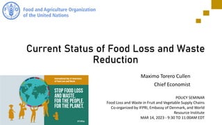 Current Status of Food Loss and Waste
Reduction
Maximo Torero Cullen
Chief Economist
POLICY SEMINAR
Food Loss and Waste in Fruit and Vegetable Supply Chains
Co-organized by IFPRI, Embassy of Denmark, and World
Resource Institute
MAR 14, 2023 - 9:30 TO 11:00AM EDT
 