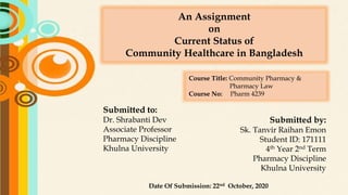 An Assignment
on
Current Status of
Community Healthcare in Bangladesh
Submitted to:
Dr. Shrabanti Dev
Associate Professor
Pharmacy Discipline
Khulna University
Submitted by:
Sk. Tanvir Raihan Emon
Student ID: 171111
4th Year 2nd Term
Pharmacy Discipline
Khulna University
Date Of Submission: 22nd October, 2020
Course Title: Community Pharmacy &
Pharmacy Law
Course No: Pharm 4239
 