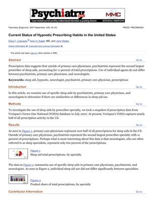 Go to:
Go to:
Go to:
Go to:
Go to:
Psychiatry (Edgmont). 2007 September; 4(9): 24–25. PMCID: PMC2880939
Current Status of Hypnotic Prescribing Habits in the United States
Elisa F. Cascade, Amir H. Kalali, MD, and John Reites
Author information ► Copyright and License information ►
This article has been cited by other articles in PMC.
Abstract
Prescription data suggests that outside of primary care physicians, psychiatrists represent the second largest
prescriber of sleep aids, accounting for 11 percent of total prescriptions. Use of individual agents do not differ
between psychiatrists, primary care physicians, and neurologists.
Keywords: sleep aid, hypnotic, neurologist, psychiatrist, primary care physician, prescriptions
Introduction
In this article, we examine use of specific sleep aids by psychiatrists, primary care physicians, and
neurologists to determine if there are similarities or differences in sleep aid use.
Methods
To investigate the use of sleep aids by prescriber specialty, we took a snapshot of prescription data from
Verispan's Vector One National (VONA) database in July 2007. At present, Verispan's VONA captures nearly
half of all prescription activity in the US.
Results
As seen in Figure 1, primary care physicians represent over half of all prescriptions for sleep aids in the US.
Outside of primary care physicians, psychiatrists represent the second largest prescriber specialty with 11
percent of prescriptions. Perhaps what is most interesting about this data is that neurologists, who are often
referred to as sleep specialists, represent only two percent of the prescriptions.
Figure 1
Sleep aid total prescriptions, by specialty
The data in Figure 2 summarize use of specific sleep aids in primary care physicians, psychiatrists, and
neurologists. As seen in Figure 2, individual sleep aid use did not differ significantly between specialties.
Figure 2
Product share of total prescriptions, by specialty
Contributor Information
 