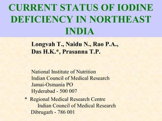 CURRENT STATUS OF IODINE
DEFICIENCY IN NORTHEAST
INDIA
Longvah T., Naidu N., Rao P.A.,
Das H.K.*, Prasanna T.P.
National Institute of Nutrition
Indian Council of Medical Research
Jamai-Osmania PO
Hyderabad - 500 007
* Regional Medical Research Centre
Indian Council of Medical Research
Dibrugarh - 786 001
 