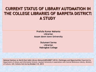 Prafulla Kumar Mahanta
Librarian
Assam down town University
 
Dulumani Sarma
Librarian
Habraghat College
CURRENT STATUS OF LIBRARY AUTOMATION INCURRENT STATUS OF LIBRARY AUTOMATION IN
THE COLLEGE LIBRARIES OF BARPETA DISTRICT:THE COLLEGE LIBRARIES OF BARPETA DISTRICT:
A STUDYA STUDY
National Seminar on North East India Library Network(NEILIBNET-2013): Challenges and Opportunities Organized by
Department of Library and Information Science, Gauhati University in association with Central Reference Library, Ministry
of Culture, GOI, Kolkata held during October 3-5, 2013
 