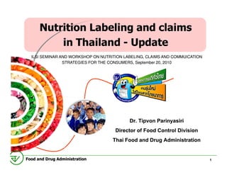 Nutrition Labeling and claims
          in Thailand - Update
  ILSI SEMINAR AND WORKSHOP ON NUTRITION LABELING, CLAIMS AND COMMUICATION
                STRATEGIES FOR THE CONSUMERS, September 20, 2010
                                                        20,




                                           Dr. Tipvon Parinyasiri
                                     Director of Food Control Division
                                    Thai Food and Drug Administration

Food and Drug Administration                                                 1
 