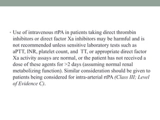 • Use of intravenous rtPA in patients taking direct thrombin
inhibitors or direct factor Xa inhibitors may be harmful and is
not recommended unless sensitive laboratory tests such as
aPTT, INR, platelet count, and TT, or appropriate direct factor
Xa activity assays are normal, or the patient has not received a
dose of these agents for >2 days (assuming normal renal
metabolizing function). Similar consideration should be given to
patients being considered for intra-arterial rtPA (Class III; Level
of Evidence C).
 