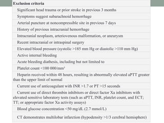 Exclusion criteria
Significant head trauma or prior stroke in previous 3 months
Symptoms suggest subarachnoid hemorrhage
Arterial puncture at noncompressible site in previous 7 days
History of previous intracranial hemorrhage
Intracranial neoplasm, arteriovenous malformation, or aneurysm
Recent intracranial or intraspinal surgery
Elevated blood pressure (systolic >185 mm Hg or diastolic >110 mm Hg)
Active internal bleeding
Acute bleeding diathesis, including but not limited to
Platelet count <100 000/mm³
Heparin received within 48 hours, resulting in abnormally elevated aPTT greater
than the upper limit of normal
Current use of anticoagulant with INR >1.7 or PT >15 seconds
Current use of direct thrombin inhibitors or direct factor Xa inhibitors with
elevated sensitive laboratory tests (such as aPTT, INR, platelet count, and ECT;
TT; or appropriate factor Xa activity assays)
Blood glucose concentration <50 mg/dL (2.7 mmol/L)
CT demonstrates multilobar infarction (hypodensity >1/3 cerebral hemisphere)
 
