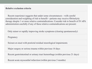 Relative exclusion criteria
Recent experience suggests that under some circumstances—with careful
consideration and weighting of risk to benefit—patients may receive fibrinolytic
therapy despite 1 or more relative contraindications. Consider risk to benefit of IV rtPA
administration carefully if any of these relative contraindications are present:
Only minor or rapidly improving stroke symptoms (clearing spontaneously)
Pregnancy
Seizure at onset with postictal residual neurological impairments
Major surgery or serious trauma within previous 14 days
Recent gastrointestinal or urinary tract hemorrhage (within previous 21 days)
Recent acute myocardial infarction (within previous 3 months)
 