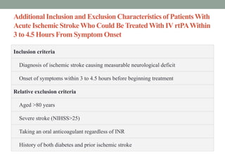 Additional Inclusion and Exclusion Characteristics of PatientsWith
Acute Ischemic StrokeWho Could Be TreatedWith IV rtPAWithin
3 to 4.5 Hours From Symptom Onset
Inclusion criteria
Diagnosis of ischemic stroke causing measurable neurological deficit
Onset of symptoms within 3 to 4.5 hours before beginning treatment
Relative exclusion criteria
Aged >80 years
Severe stroke (NIHSS>25)
Taking an oral anticoagulant regardless of INR
History of both diabetes and prior ischemic stroke
 