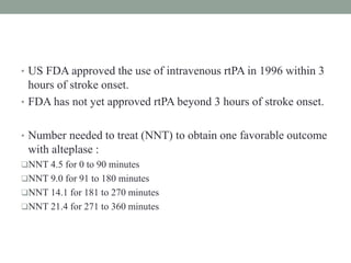 • US FDA approved the use of intravenous rtPA in 1996 within 3
hours of stroke onset.
• FDA has not yet approved rtPA beyond 3 hours of stroke onset.
• Number needed to treat (NNT) to obtain one favorable outcome
with alteplase :
NNT 4.5 for 0 to 90 minutes
NNT 9.0 for 91 to 180 minutes
NNT 14.1 for 181 to 270 minutes
NNT 21.4 for 271 to 360 minutes
 