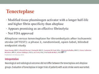 Tenecteplase
• Modified tissue plasminogen activator with a longer half-life
and higher fibrin specificity than alteplase
• Appears promising as an effective fibrinolytic
• Not FDA approved
 