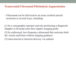 Transcranial Ultrasound FibrinolysisAugmentation
• Ultrasound can be delivered to an acute cerebral arterial
occlusion in several ways, including
(1) by a sonographic operator actively positioning a diagnostic
Doppler or B-mode/color flow duplex imaging probe
(2) by unfocused, low-frequency ultrasound that sonicates both
the vessels and brain without imaging guidance
(3) intra-arterial or intraclot delivery via catheter
 