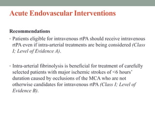 Acute Endovascular Interventions
Recommendations
• Patients eligible for intravenous rtPA should receive intravenous
rtPA even if intra-arterial treatments are being considered (Class
I; Level of Evidence A).
• Intra-arterial fibrinolysis is beneficial for treatment of carefully
selected patients with major ischemic strokes of <6 hours’
duration caused by occlusions of the MCA who are not
otherwise candidates for intravenous rtPA (Class I; Level of
Evidence B).
 