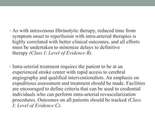• As with intravenous fibrinolytic therapy, reduced time from
symptom onset to reperfusion with intra-arterial therapies is
highly correlated with better clinical outcomes, and all efforts
must be undertaken to minimize delays to definitive
therapy (Class I; Level of Evidence B).
• Intra-arterial treatment requires the patient to be at an
experienced stroke center with rapid access to cerebral
angiography and qualified interventionalists. An emphasis on
expeditious assessment and treatment should be made. Facilities
are encouraged to define criteria that can be used to credential
individuals who can perform intra-arterial revascularization
procedures. Outcomes on all patients should be tracked (Class
I; Level of Evidence C).
 
