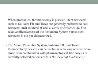 • When mechanical thrombectomy is pursued, stent retrievers
such as Solitaire FR and Trevo are generally preferred to coil
retrievers such as Merci (Class I; Level of Evidence A). The
relative effectiveness of the Penumbra System versus stent
retrievers is not yet characterized.
• The Merci, Penumbra System, Solitaire FR, and Trevo
thrombectomy devices can be useful in achieving recanalization
alone or in combination with pharmacological fibrinolysis in
carefully selected patients (Class IIa; Level of Evidence B).
 