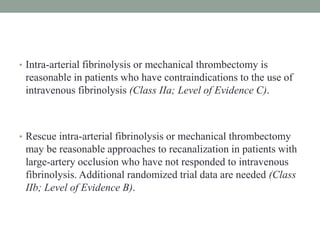 • Intra-arterial fibrinolysis or mechanical thrombectomy is
reasonable in patients who have contraindications to the use of
intravenous fibrinolysis (Class IIa; Level of Evidence C).
• Rescue intra-arterial fibrinolysis or mechanical thrombectomy
may be reasonable approaches to recanalization in patients with
large-artery occlusion who have not responded to intravenous
fibrinolysis. Additional randomized trial data are needed (Class
IIb; Level of Evidence B).
 