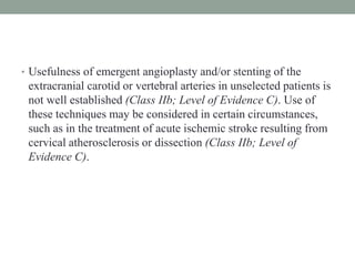 • Usefulness of emergent angioplasty and/or stenting of the
extracranial carotid or vertebral arteries in unselected patients is
not well established (Class IIb; Level of Evidence C). Use of
these techniques may be considered in certain circumstances,
such as in the treatment of acute ischemic stroke resulting from
cervical atherosclerosis or dissection (Class IIb; Level of
Evidence C).
 