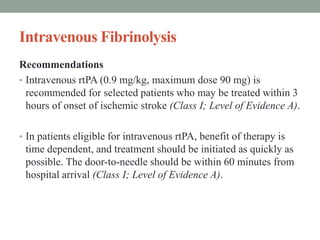 Intravenous Fibrinolysis
Recommendations
• Intravenous rtPA (0.9 mg/kg, maximum dose 90 mg) is
recommended for selected patients who may be treated within 3
hours of onset of ischemic stroke (Class I; Level of Evidence A).
• In patients eligible for intravenous rtPA, benefit of therapy is
time dependent, and treatment should be initiated as quickly as
possible. The door-to-needle should be within 60 minutes from
hospital arrival (Class I; Level of Evidence A).
 