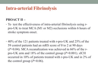 Intra-arterial Fibrinolysis
PROACT II –
• To test the effectiveness of intra-arterial fibrinolysis using r-
pro-UK to treat MCA (M1 or M2) occlusions within 6 hours of
stroke symptom onset.
• 40% of the 121 patients treated with r-pro-UK and 25% of the
59 control patients had an mRS score of 0 to 2 at 90 days
(P=0.04). MCA recanalization was achieved in 66% of the r-
pro-UK arm and 18% of the control group (P=0.001). sICH
occurred in 10% of patients treated with r-pro-UK and in 2% of
the control group (P=0.06).
 