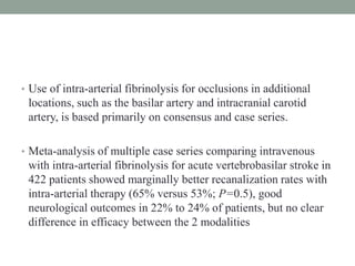 • Use of intra-arterial fibrinolysis for occlusions in additional
locations, such as the basilar artery and intracranial carotid
artery, is based primarily on consensus and case series.
• Meta-analysis of multiple case series comparing intravenous
with intra-arterial fibrinolysis for acute vertebrobasilar stroke in
422 patients showed marginally better recanalization rates with
intra-arterial therapy (65% versus 53%; P=0.5), good
neurological outcomes in 22% to 24% of patients, but no clear
difference in efficacy between the 2 modalities
 