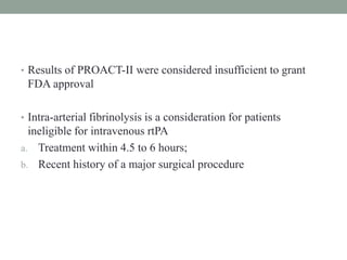 • Results of PROACT-II were considered insufficient to grant
FDA approval
• Intra-arterial fibrinolysis is a consideration for patients
ineligible for intravenous rtPA
a. Treatment within 4.5 to 6 hours;
b. Recent history of a major surgical procedure
 