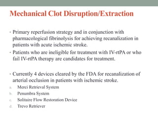 Mechanical Clot Disruption/Extraction
• Primary reperfusion strategy and in conjunction with
pharmacological fibrinolysis for achieving recanalization in
patients with acute ischemic stroke.
• Patients who are ineligible for treatment with IV-rtPA or who
fail IV-rtPA therapy are candidates for treatment.
• Currently 4 devices cleared by the FDA for recanalization of
arterial occlusion in patients with ischemic stroke.
a. Merci Retrieval System
b. Penumbra System
c. Solitaire Flow Restoration Device
d. Trevo Retriever
 