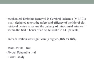 • Mechanical Embolus Removal in Cerebral Ischemia (MERCI)
trial - designed to test the safety and efficacy of the Merci clot
retrieval device to restore the patency of intracranial arteries
within the first 8 hours of an acute stroke in 141 patients.
• Recanalization was significantly higher (48% vs 18%)
• Multi-MERCI trial
• Pivotal Penumbra trial
• SWIFT study
 