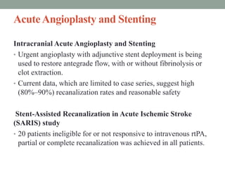 AcuteAngioplasty and Stenting
Intracranial Acute Angioplasty and Stenting
• Urgent angioplasty with adjunctive stent deployment is being
used to restore antegrade flow, with or without fibrinolysis or
clot extraction.
• Current data, which are limited to case series, suggest high
(80%–90%) recanalization rates and reasonable safety
Stent-Assisted Recanalization in Acute Ischemic Stroke
(SARIS) study
• 20 patients ineligible for or not responsive to intravenous rtPA,
partial or complete recanalization was achieved in all patients.
 