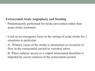 Extracranial Acute Angioplasty and Stenting
• Predominantly performed for stroke prevention rather than
acute stroke treatment.
• Used on an emergency basis in the setting of acute stroke for 2
situations in particular:
• A. Primary cause of the stroke is attenuation or cessation of
flow in the extracranial carotid or vertebral artery
• B. When catheter access to a culprit intracranial thrombus is
impeded by severe stenosis of the extracranial carotid.
 