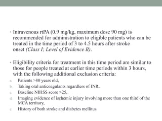 • Intravenous rtPA (0.9 mg/kg, maximum dose 90 mg) is
recommended for administration to eligible patients who can be
treated in the time period of 3 to 4.5 hours after stroke
onset (Class I; Level of Evidence B).
• Eligibility criteria for treatment in this time period are similar to
those for people treated at earlier time periods within 3 hours,
with the following additional exclusion criteria:
a. Patients >80 years old,
b. Taking oral anticoagulants regardless of INR,
c. Baseline NIHSS score >25,
d. Imaging evidence of ischemic injury involving more than one third of the
MCA territory,
e. History of both stroke and diabetes mellitus.
 