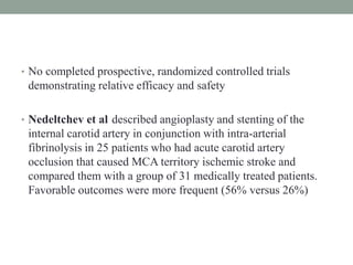 • No completed prospective, randomized controlled trials
demonstrating relative efficacy and safety
• Nedeltchev et al described angioplasty and stenting of the
internal carotid artery in conjunction with intra-arterial
fibrinolysis in 25 patients who had acute carotid artery
occlusion that caused MCA territory ischemic stroke and
compared them with a group of 31 medically treated patients.
Favorable outcomes were more frequent (56% versus 26%)
 