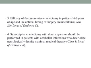 • 3. Efficacy of decompressive craniectomy in patients >60 years
of age and the optimal timing of surgery are uncertain (Class
IIb; Level of Evidence C).
• 4. Suboccipital craniectomy with dural expansion should be
performed in patients with cerebellar infarctions who deteriorate
neurologically despite maximal medical therapy (Class I; Level
of Evidence B).
 