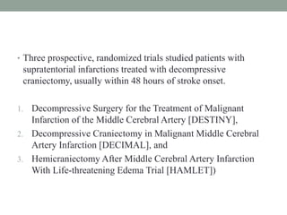 • Three prospective, randomized trials studied patients with
supratentorial infarctions treated with decompressive
craniectomy, usually within 48 hours of stroke onset.
1. Decompressive Surgery for the Treatment of Malignant
Infarction of the Middle Cerebral Artery [DESTINY],
2. Decompressive Craniectomy in Malignant Middle Cerebral
Artery Infarction [DECIMAL], and
3. Hemicraniectomy After Middle Cerebral Artery Infarction
With Life-threatening Edema Trial [HAMLET])
 