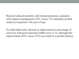 • Showed reduced mortality with hemicraniectomy compared
with medical management (22% versus 71% mortality, pooled
analysis) in patients <60 years of age.
• No individual study showed an improvement in percentage of
survivors with good outcomes (mRS score, 0–3), although this
improvement (43% versus 21%) was noted in a pooled analysis.
 