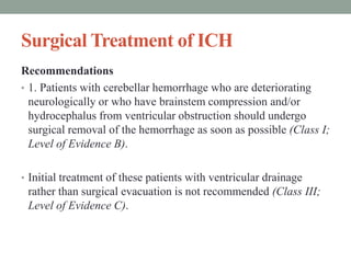 Surgical Treatment of ICH
Recommendations
• 1. Patients with cerebellar hemorrhage who are deteriorating
neurologically or who have brainstem compression and/or
hydrocephalus from ventricular obstruction should undergo
surgical removal of the hemorrhage as soon as possible (Class I;
Level of Evidence B).
• Initial treatment of these patients with ventricular drainage
rather than surgical evacuation is not recommended (Class III;
Level of Evidence C).
 