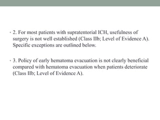 • 2. For most patients with supratentorial ICH, usefulness of
surgery is not well established (Class IIb; Level of Evidence A).
Specific exceptions are outlined below.
• 3. Policy of early hematoma evacuation is not clearly beneficial
compared with hematoma evacuation when patients deteriorate
(Class IIb; Level of Evidence A).
 