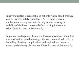 • Intravenous rtPA is reasonable in patients whose blood pressure
can be lowered safely (to below 185/110 mm Hg) with
antihypertensive agents, with the physician assessing the
stability of the blood pressure before starting intravenous
rtPA (Class I; Level of Evidence B).
• In patients undergoing fibrinolytic therapy, physicians should be
aware of and prepared to emergently treat potential side effects,
including bleeding complications and angioedema that may
cause partial airway obstruction (Class I; Level of Evidence B).
 