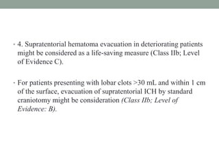 • 4. Supratentorial hematoma evacuation in deteriorating patients
might be considered as a life-saving measure (Class IIb; Level
of Evidence C).
• For patients presenting with lobar clots >30 mL and within 1 cm
of the surface, evacuation of supratentorial ICH by standard
craniotomy might be consideration (Class IIb; Level of
Evidence: B).
 