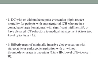 • 5. DC with or without hematoma evacuation might reduce
mortality for patients with supratentorial ICH who are in a
coma, have large hematomas with significant midline shift, or
have elevated ICP refractory to medical management (Class IIb;
Level of Evidence C).
• 6. Effectiveness of minimally invasive clot evacuation with
stereotactic or endoscopic aspiration with or without
thrombolytic usage is uncertain (Class IIb; Level of Evidence
B).
 