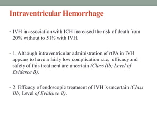 Intraventricular Hemorrhage
• IVH in association with ICH increased the risk of death from
20% without to 51% with IVH.
• 1. Although intraventricular administration of rtPA in IVH
appears to have a fairly low complication rate, efficacy and
safety of this treatment are uncertain (Class IIb; Level of
Evidence B).
• 2. Efficacy of endoscopic treatment of IVH is uncertain (Class
IIb; Level of Evidence B).
 