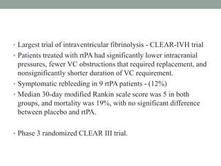 • Largest trial of intraventricular fibrinolysis - CLEAR-IVH trial
• Patients treated with rtPA had significantly lower intracranial
pressures, fewer VC obstructions that required replacement, and
nonsignificantly shorter duration of VC requirement.
• Symptomatic rebleeding in 9 rtPA patients - (12%)
• Median 30-day modified Rankin scale score was 5 in both
groups, and mortality was 19%, with no significant difference
between placebo and rtPA.
• Phase 3 randomized CLEAR III trial.
 