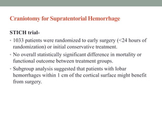 Craniotomy for Supratentorial Hemorrhage
STICH trial-
• 1033 patients were randomized to early surgery (<24 hours of
randomization) or initial conservative treatment.
• No overall statistically significant difference in mortality or
functional outcome between treatment groups.
• Subgroup analysis suggested that patients with lobar
hemorrhages within 1 cm of the cortical surface might benefit
from surgery.
 