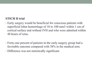STICH II trial
• Early surgery would be beneficial for conscious patients with
superficial lobar hemorrhage of 10 to 100 mm3 within 1 cm of
cortical surface and without IVH and who were admitted within
48 hours of ictus.
• Forty-one percent of patients in the early surgery group had a
favorable outcome compared with 38% in the medical arm;
• Difference was not statistically significant.
 