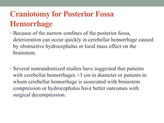 Craniotomy for Posterior Fossa
Hemorrhage
• Because of the narrow confines of the posterior fossa,
deterioration can occur quickly in cerebellar hemorrhage caused
by obstructive hydrocephalus or local mass effect on the
brainstem.
• Several nonrandomized studies have suggested that patients
with cerebellar hemorrhages >3 cm in diameter or patients in
whom cerebellar hemorrhage is associated with brainstem
compression or hydrocephalus have better outcomes with
surgical decompression.
 