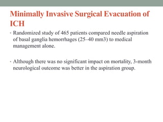 Minimally Invasive Surgical Evacuation of
ICH
• Randomized study of 465 patients compared needle aspiration
of basal ganglia hemorrhages (25–40 mm3) to medical
management alone.
• Although there was no significant impact on mortality, 3-month
neurological outcome was better in the aspiration group.
 