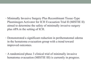 • Minimally Invasive Surgery Plus Recombinant Tissue-Type
Plasminogen Activator for ICH Evacuation Trial II (MISTIE II)
aimed to determine the safety of minimally invasive surgery
plus rtPA in the setting of ICH.
• Demonstrated a significant reduction in perihematomal edema
in the hematoma evacuation group with a trend toward
improved outcomes.
• A randomized phase 3 clinical trial of minimally invasive
hematoma evacuation (MISTIE III) is currently in progress.
 