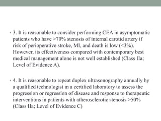 • 3. It is reasonable to consider performing CEA in asymptomatic
patients who have >70% stenosis of internal carotid artery if
risk of perioperative stroke, MI, and death is low (<3%).
However, its effectiveness compared with contemporary best
medical management alone is not well established (Class IIa;
Level of Evidence A).
• 4. It is reasonable to repeat duplex ultrasonography annually by
a qualified technologist in a certified laboratory to assess the
progression or regression of disease and response to therapeutic
interventions in patients with atherosclerotic stenosis >50%
(Class IIa; Level of Evidence C)
 